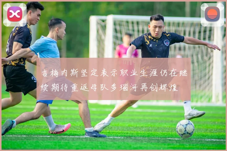 吉梅内斯坚定表示职业生涯仍在继续期待重返母队多瑙河再创辉煌