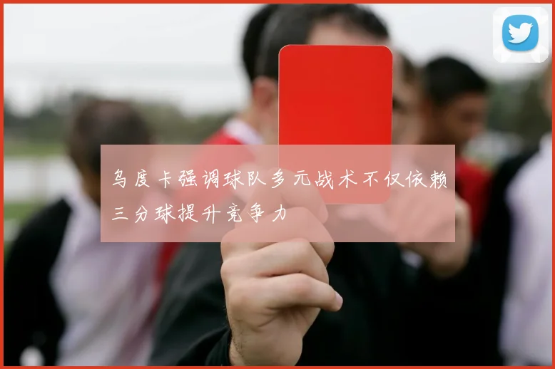 乌度卡强调球队多元战术不仅依赖三分球提升竞争力