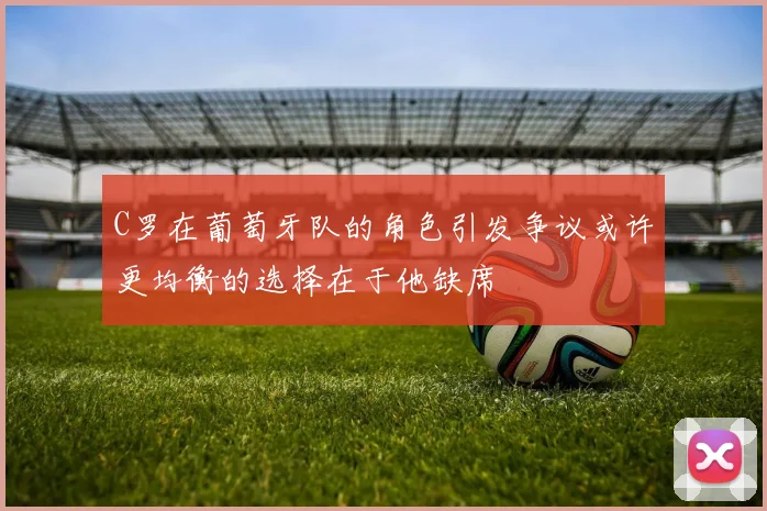 C罗在葡萄牙队的角色引发争议或许更均衡的选择在于他缺席