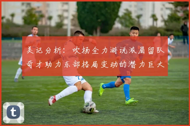 美记分析：吹杨全力游说浓眉留队奇才助力东部格局变动的潜力巨大