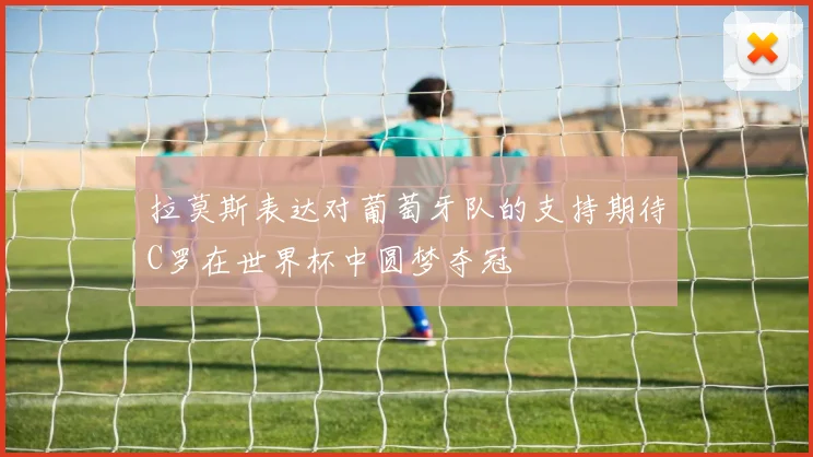 拉莫斯表达对葡萄牙队的支持期待C罗在世界杯中圆梦夺冠