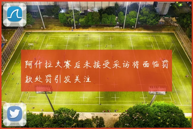 阿什拉夫赛后未接受采访将面临罚款处罚引发关注