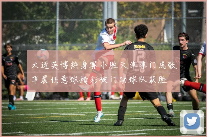 大连英博热身赛小胜天津津门虎张华晨任意球精彩破门助球队获胜
