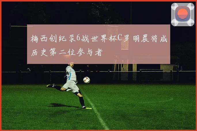 梅西创纪录6战世界杯C罗明晨将成历史第二位参与者