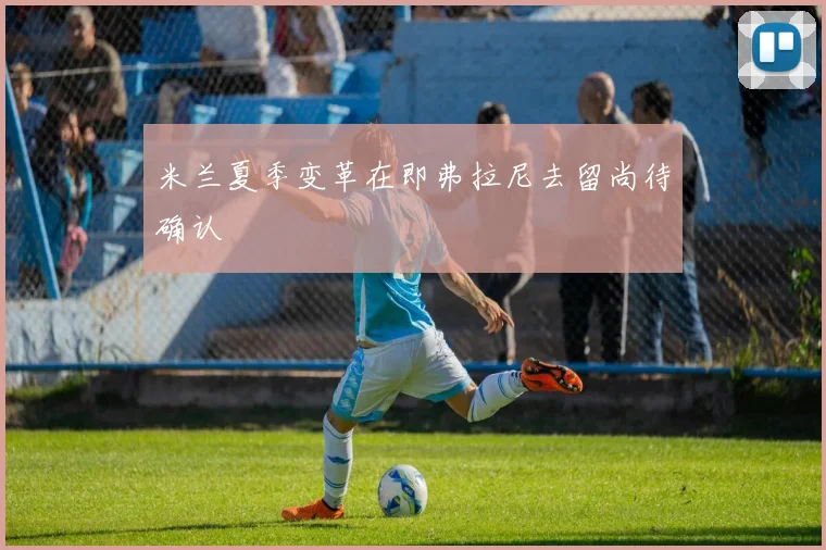 米兰夏季变革在即弗拉尼去留尚待确认