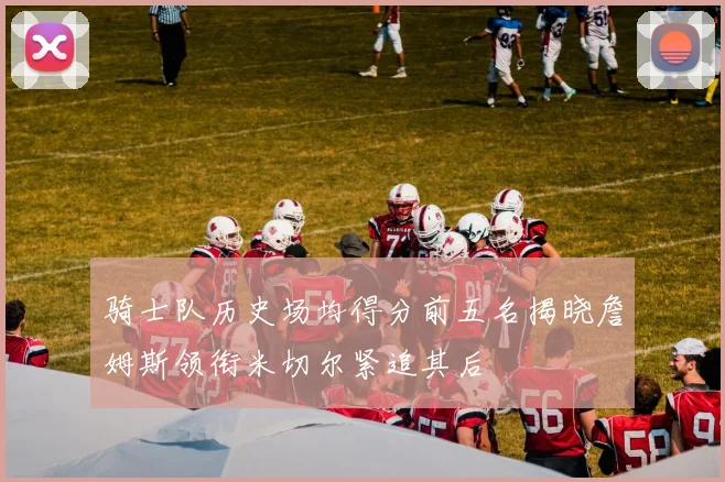 骑士队历史场均得分前五名揭晓詹姆斯领衔米切尔紧追其后