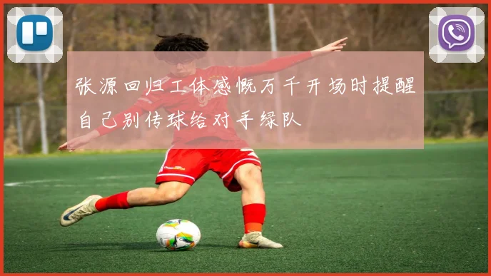 张源回归工体感慨万千开场时提醒自己别传球给对手绿队
