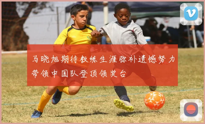 马晓旭期待教练生涯弥补遗憾努力带领中国队登顶领奖台