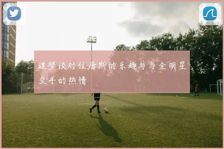 追梦谈对位唐斯的乐趣与与全明星交手的热情