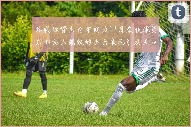 路威称赞杰伦布朗为12月最佳球员东部无人能敌的杰出表现引发关注