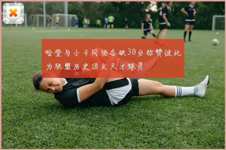 哈登与小卡同场各砍30分称赞彼此为联盟历史顶尖天才球员