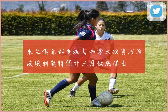 米兰俱乐部老板与加拿大投资方洽谈埃利奥特预计三月彻底退出