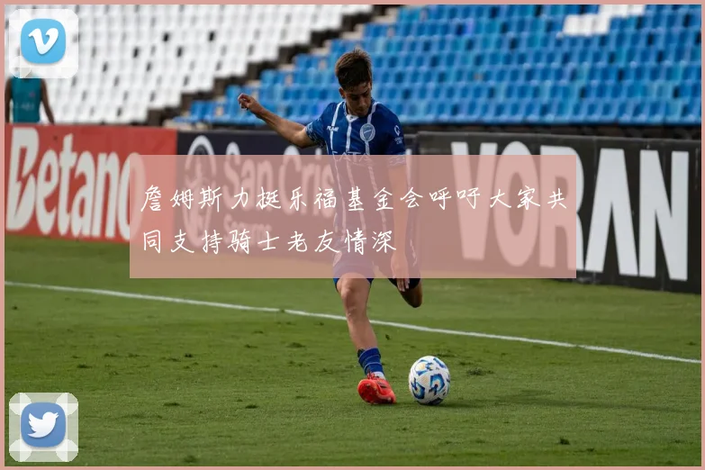 詹姆斯力挺乐福基金会呼吁大家共同支持骑士老友情深